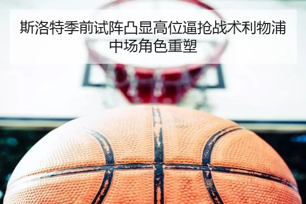斯洛特季前试阵凸显高位逼抢战术利物浦中场角色重塑